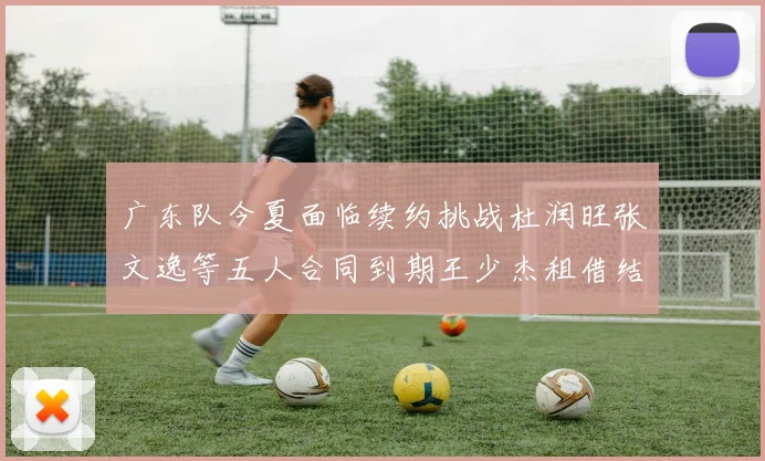 广东队今夏面临续约挑战杜润旺张文逸等五人合同到期王少杰租借结束