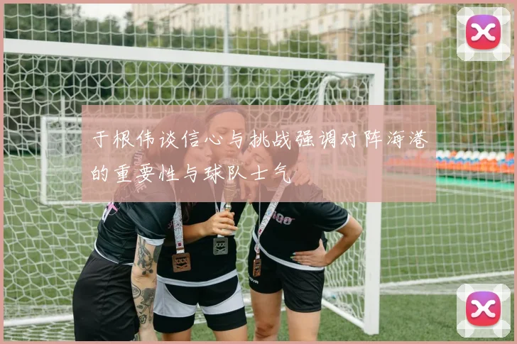 于根伟谈信心与挑战强调对阵海港的重要性与球队士气