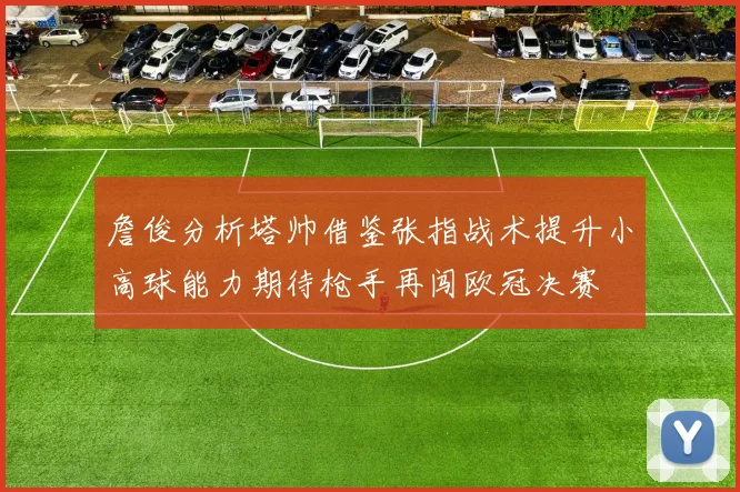 詹俊分析塔帅借鉴张指战术提升小高球能力期待枪手再闯欧冠决赛