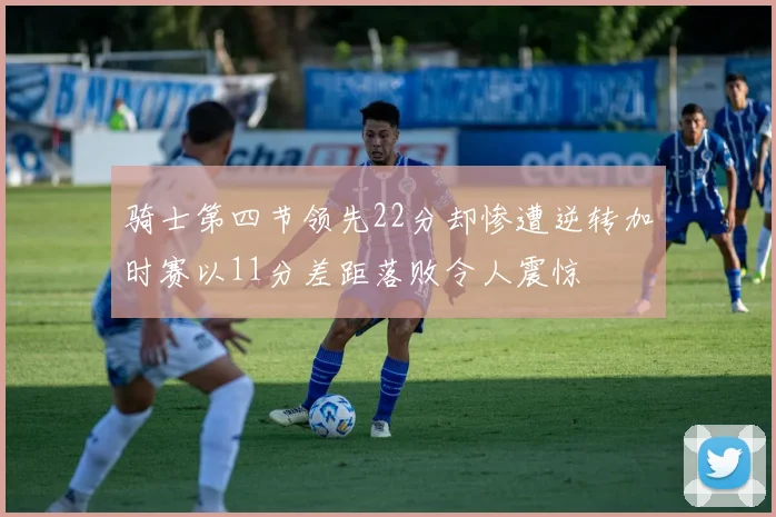 骑士第四节领先22分却惨遭逆转加时赛以11分差距落败令人震惊