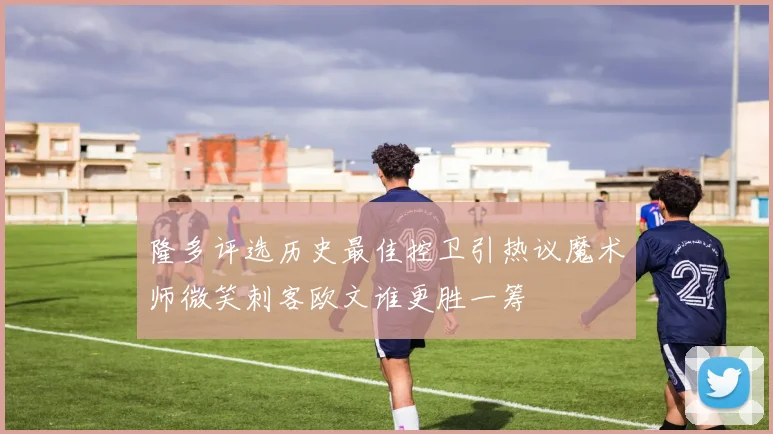 隆多评选历史最佳控卫引热议魔术师微笑刺客欧文谁更胜一筹